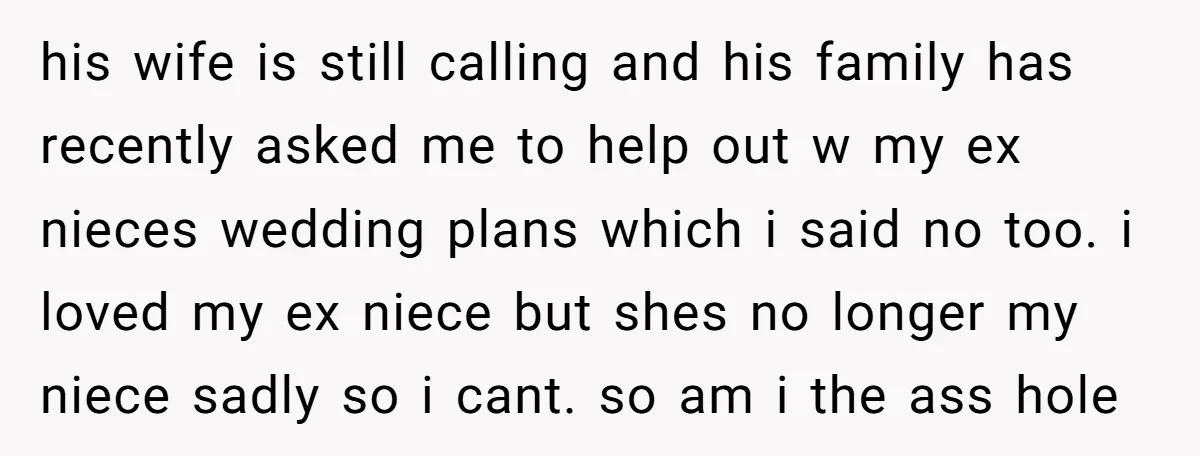 his wife is still calling and his family has recently asked me to help out w my ex nieces wedding plans which i said no too. i loved my ex...