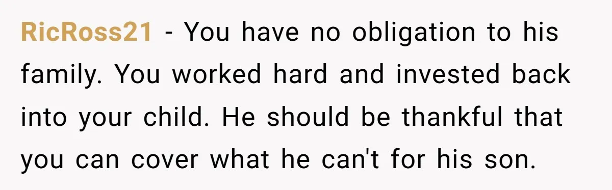 RicRoss21 − You have no obligation to his family. You worked hard and invested back into your child. He should be thankful that you can cover what he can't for...