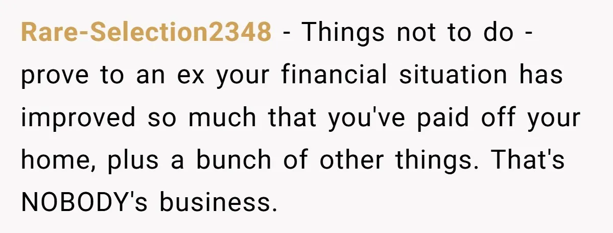 Rare-Selection2348 − Things not to do - prove to an ex your financial situation has improved so much that you've paid off your home, plus a bunch of other things....