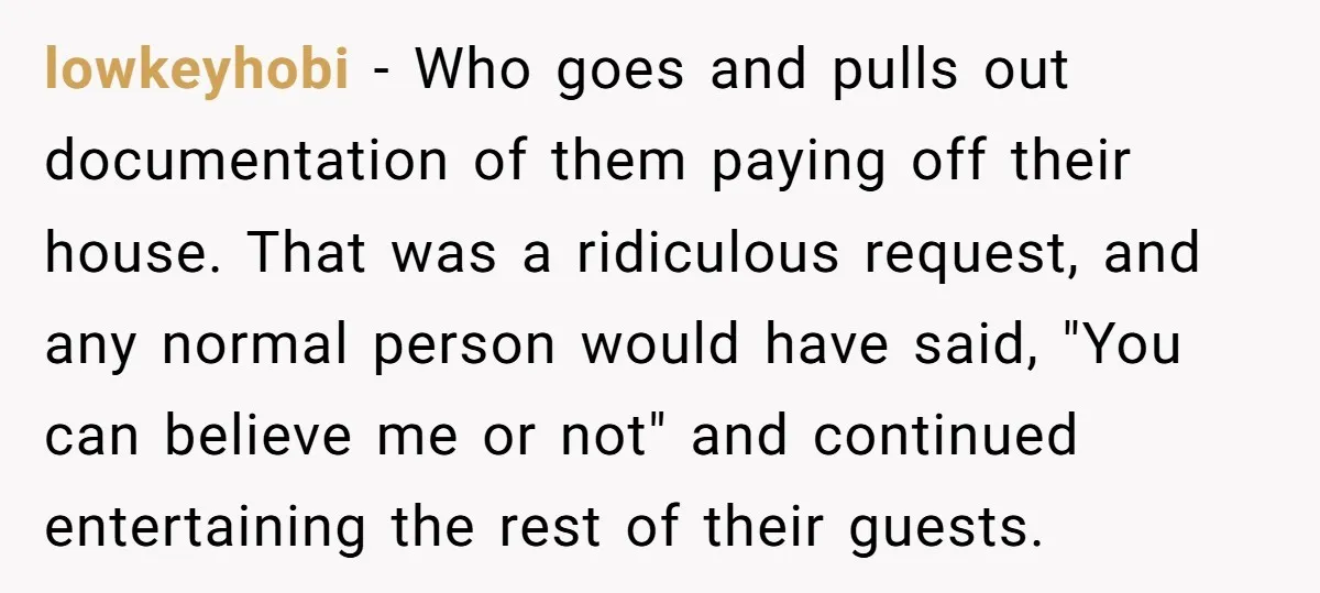 lowkeyhobi − Who goes and pulls out documentation of them paying off their house. That was a ridiculous request, and any normal person would have said, "You can believe me...
