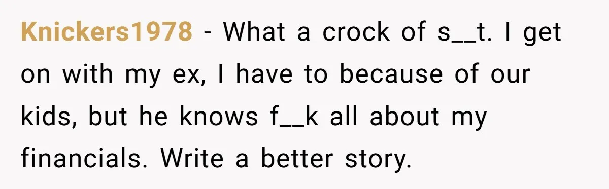 Knickers1978 − What a crock of s__t. I get on with my ex, I have to because of our kids, but he knows f__k all about my financials. Write a...