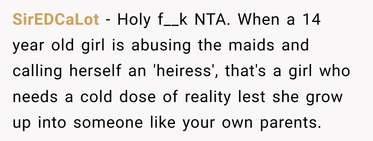 SirEDCaLot - Holy f__k NTA. When a 14 year old girl is abusing the maids and calling herself an 'heiress', that's a girl who needs a cold dose of reality...