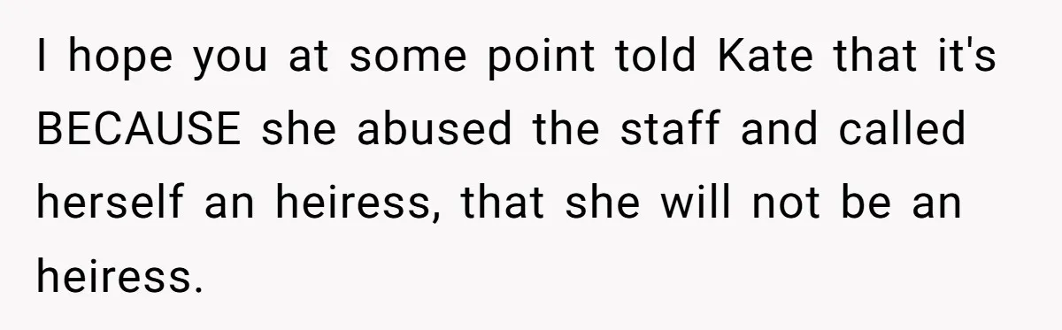 I hope you at some point told Kate that it's BECAUSE she abused the staff and called herself an heiress, that she will not be an heiress.