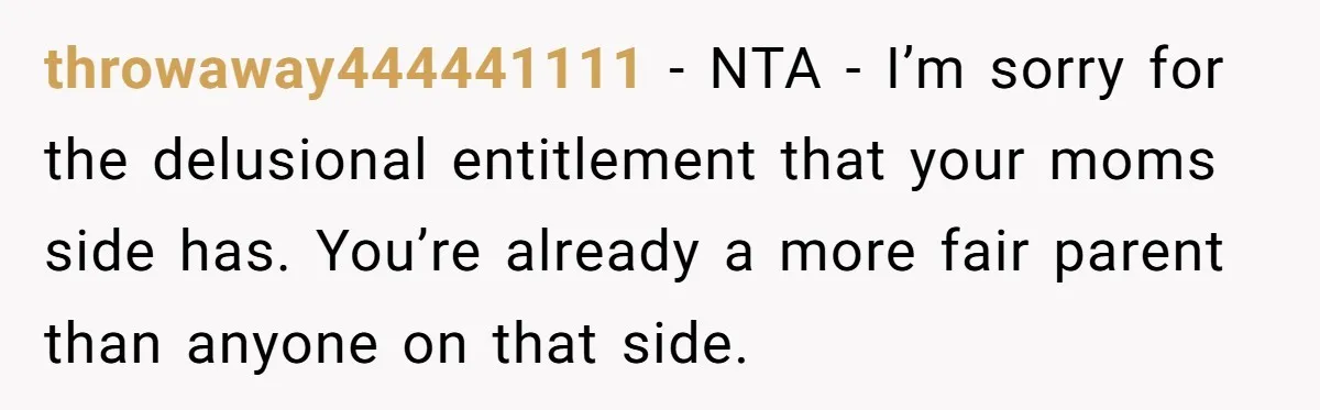 throwaway444441111 - NTA - I’m sorry for the delusional entitlement that your moms side has. You’re already a more fair parent than anyone on that side.