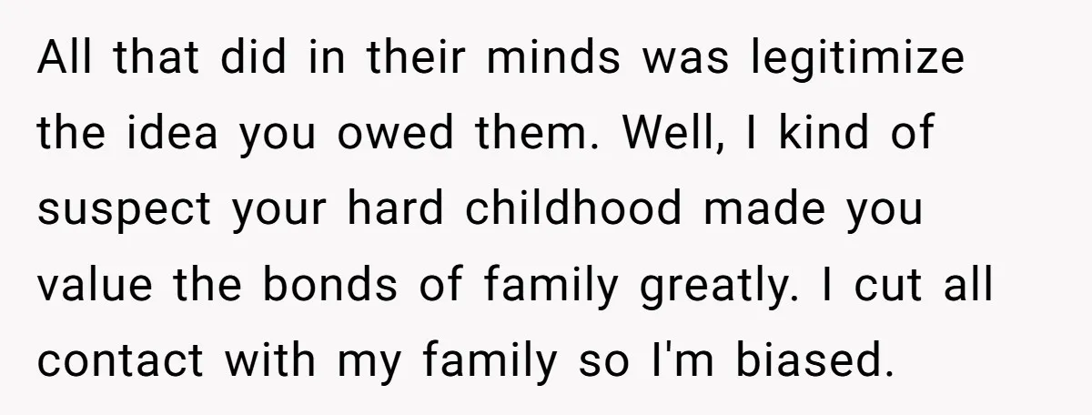 All that did in their minds was legitimize the idea you owed them. Well, I kind of suspect your hard childhood made you value the bonds of family greatly. I...