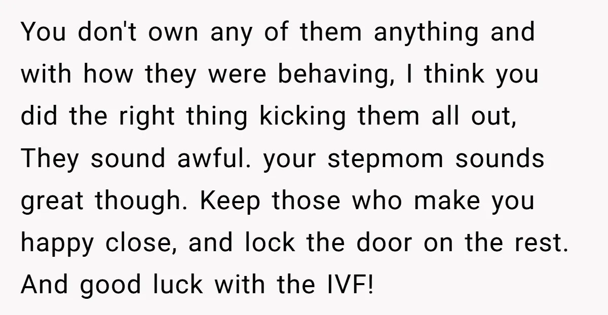 You don't own any of them anything and with how they were behaving, I think you did the right thing kicking them all out, They sound awful. your stepmom sounds...