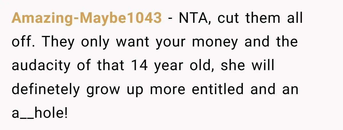 Amazing-Maybe1043 - NTA, cut them all off. They only want your money and the audacity of that 14 year old, she will definetely grow up more entitled and an a__hole!