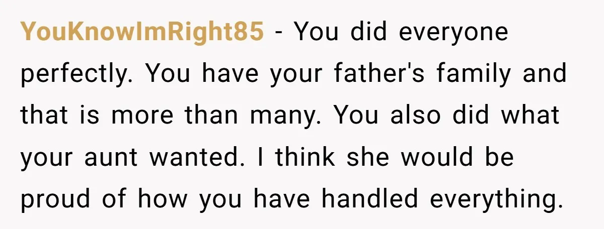 YouKnowImRight85 - You did everyone perfectly. You have your father's family and that is more than many. You also did what your aunt wanted. I think she would be proud...