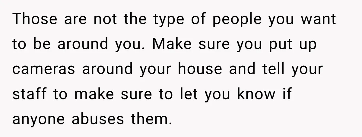 Those are not the type of people you want to be around you. Make sure you put up cameras around your house and tell your staff to make sure to...