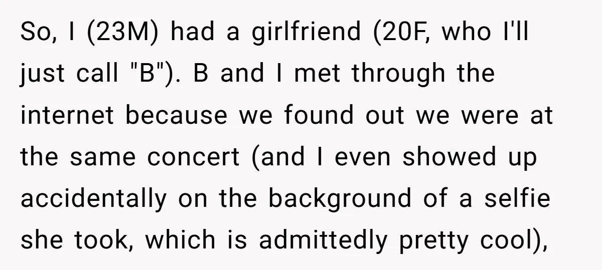 So, I (23M) had a girlfriend (20F, who I'll just call "B"). B and I met through the internet because we found out we were at the same concert (and...