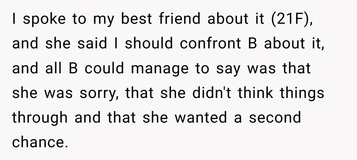 I spoke to my best friend about it (21F), and she said I should confront B about it, and all B could manage to say was that she was sorry,...
