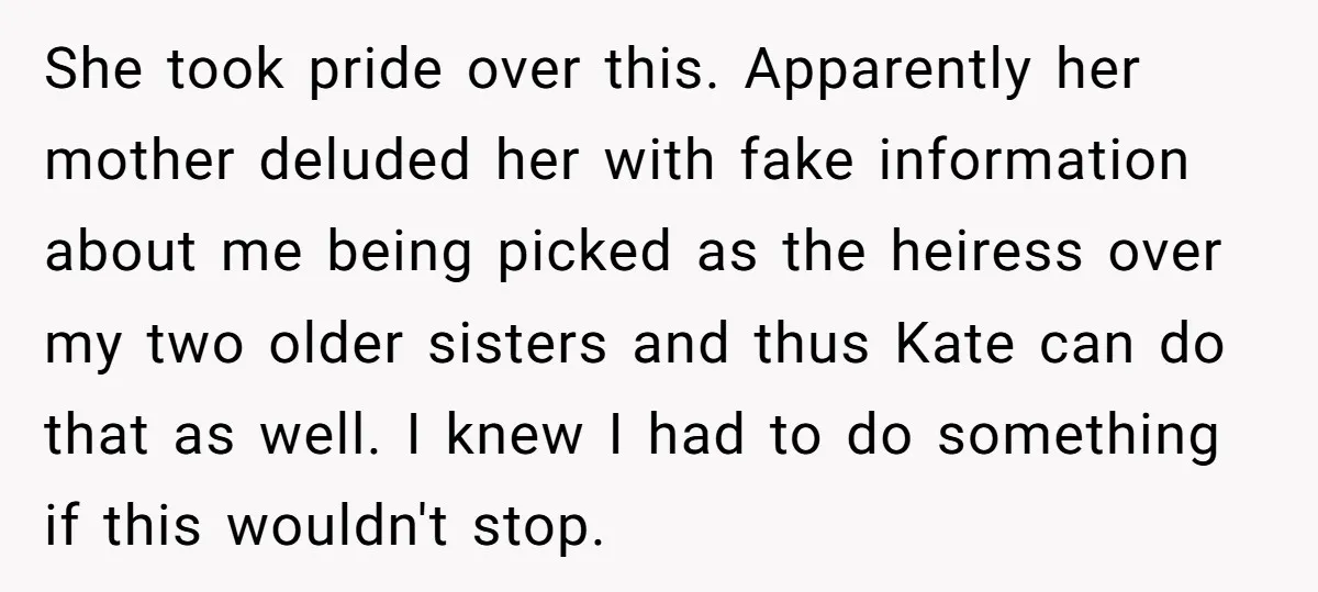 She took pride over this. Apparently her mother deluded her with fake information about me being picked as the heiress over my two older sisters and thus Kate can do...