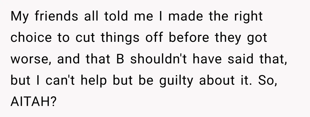 My friends all told me I made the right choice to cut things off before they got worse, and that B shouldn't have said that, but I can't help but...