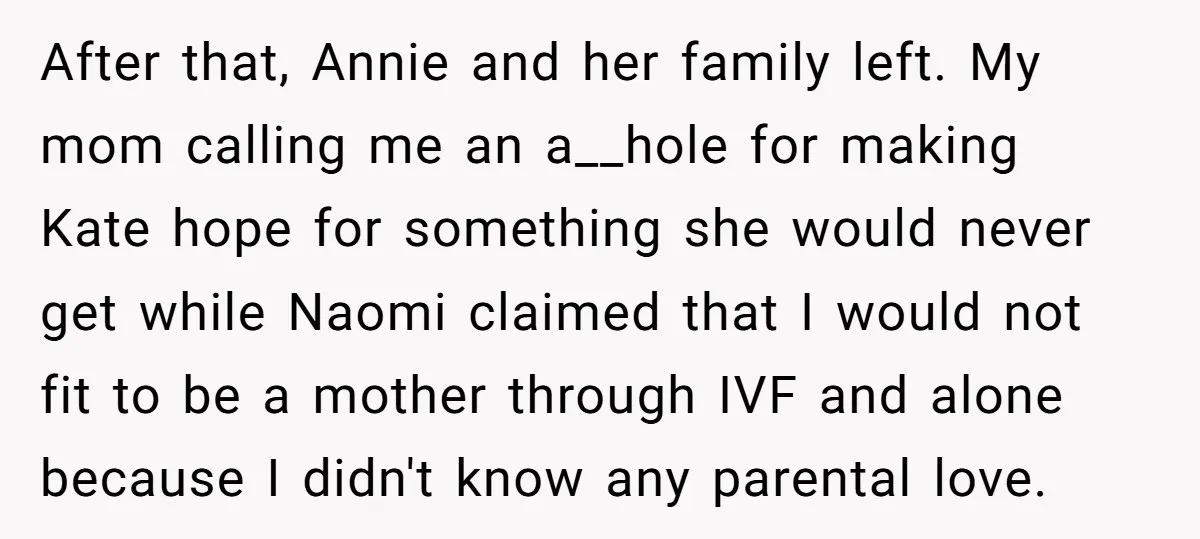 After that, Annie and her family left. My mom calling me an a__hole for making Kate hope for something she would never get while Naomi claimed that I would not...
