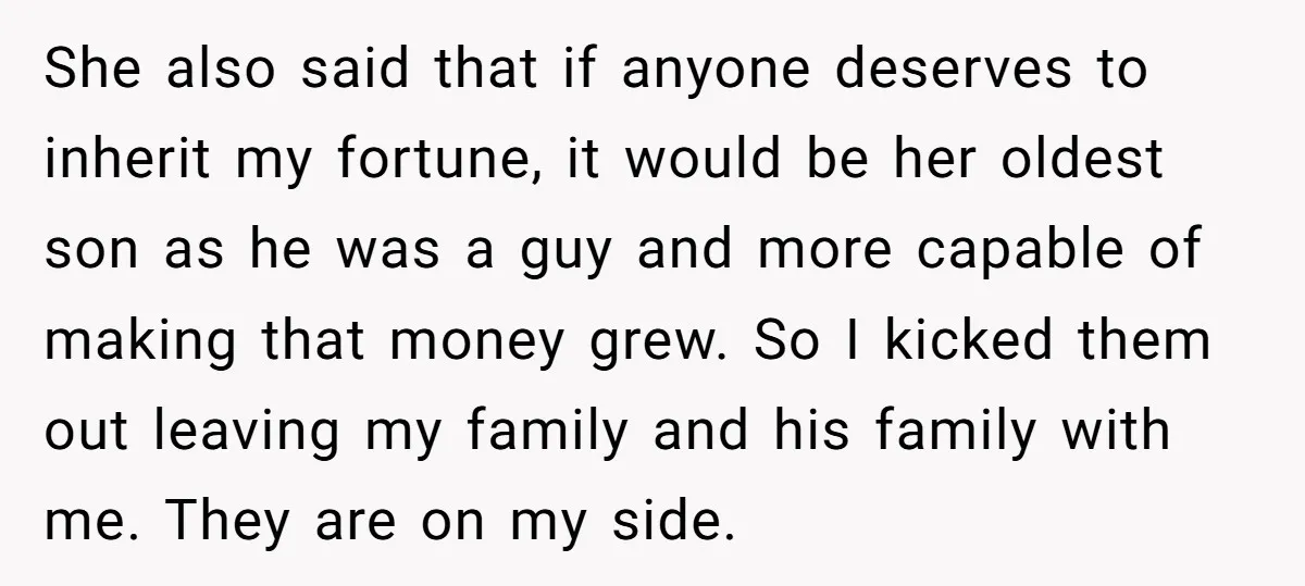 She also said that if anyone deserves to inherit my fortune, it would be her oldest son as he was a guy and more capable of making that money grew....