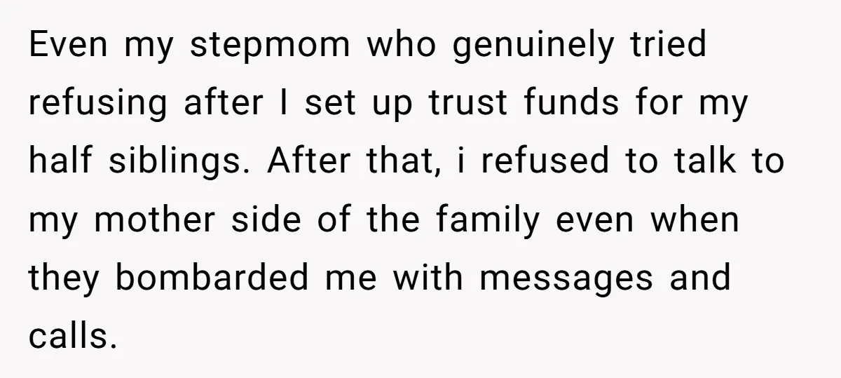 Even my stepmom who genuinely tried refusing after I set up trust funds for my half siblings. After that, i refused to talk to my mother side of the family...