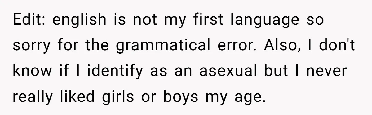 Edit: english is not my first language so sorry for the grammatical error. Also, I don't know if I identify as an asexual but I never really liked girls or...