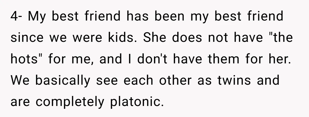 4- My best friend has been my best friend since we were kids. She does not have "the hots" for me, and I don't have them for her. We basically...
