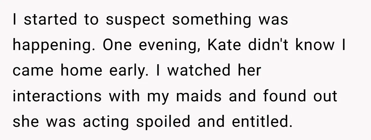 I started to suspect something was happening. One evening, Kate didn't know I came home early. I watched her interactions with my maids and found out she was acting spoiled...