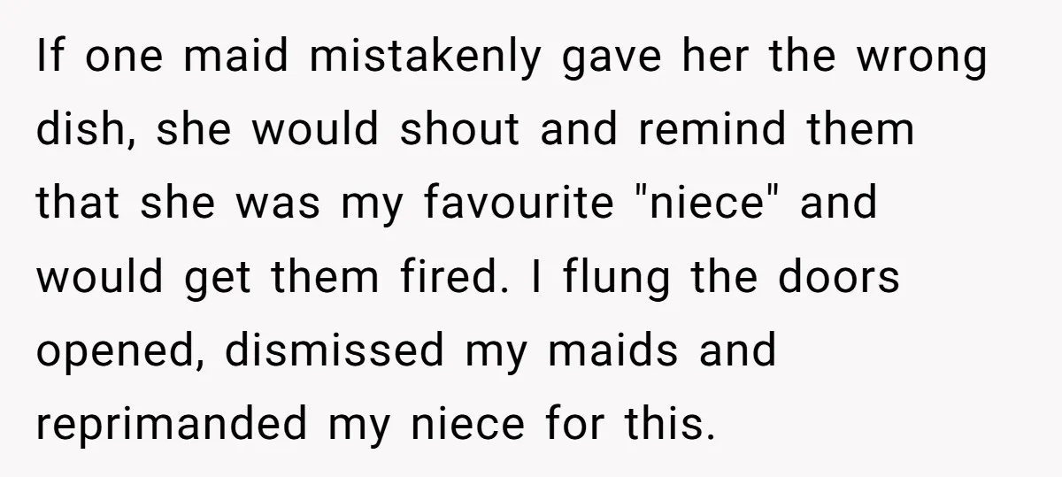 If one maid mistakenly gave her the wrong dish, she would shout and remind them that she was my favourite "niece" and would get them fired. I flung the doors...