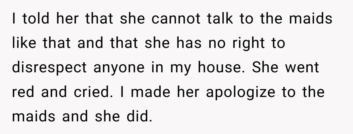 I told her that she cannot talk to the maids like that and that she has no right to disrespect anyone in my house. She went red and cried. I...