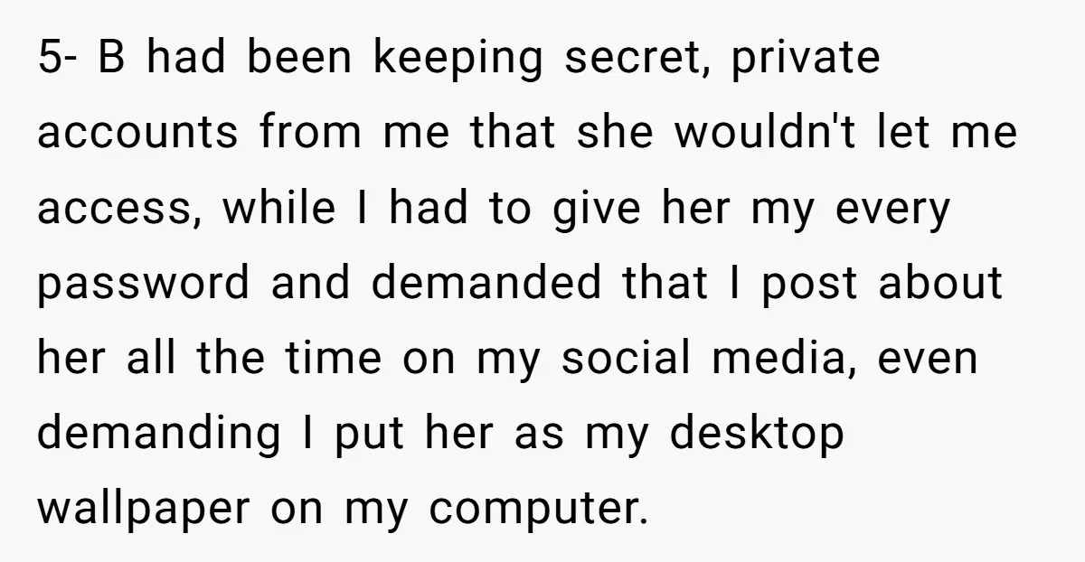 5- B had been keeping secret, private accounts from me that she wouldn't let me access, while I had to give her my every password and demanded that I post...