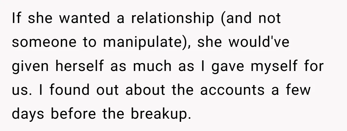 If she wanted a relationship (and not someone to manipulate), she would've given herself as much as I gave myself for us. I found out about the accounts a few...