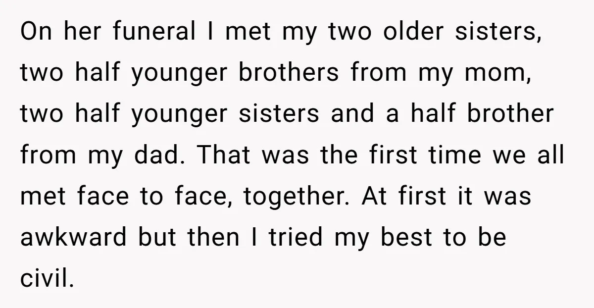 On her funeral I met my two older sisters, two half younger brothers from my mom, two half younger sisters and a half brother from my dad. That was the...