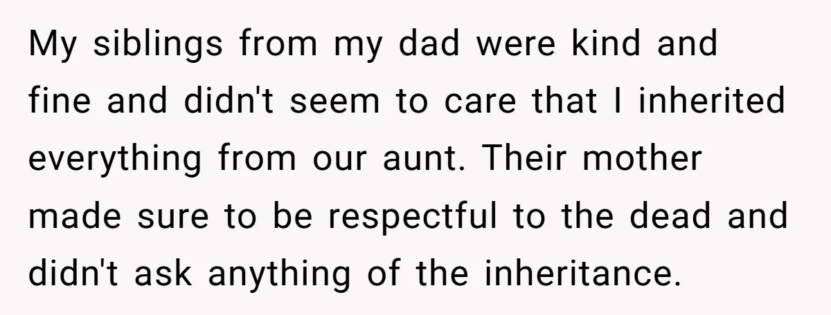My siblings from my dad were kind and fine and didn't seem to care that I inherited everything from our aunt. Their mother made sure to be respectful to the...