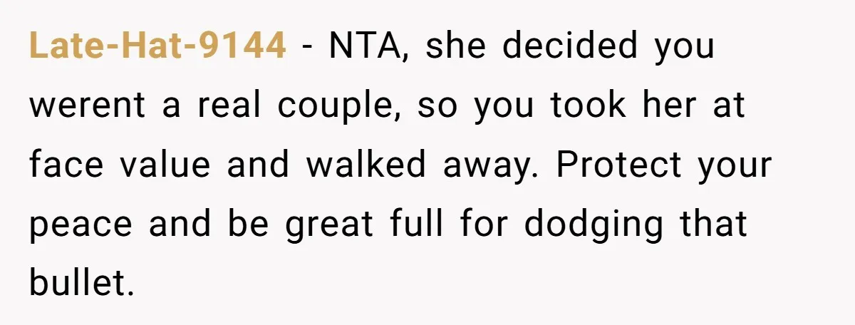 Late-Hat-9144 − NTA, she decided you werent a real couple, so you took her at face value and walked away. Protect your peace and be great full for dodging that...