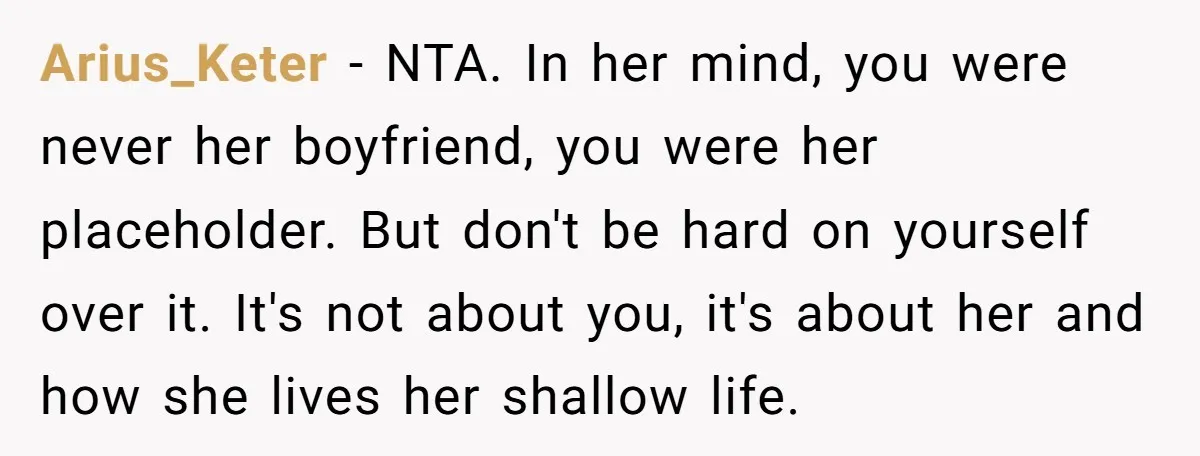 Arius_Keter − NTA. In her mind, you were never her boyfriend, you were her placeholder. But don't be hard on yourself over it. It's not about you, it's about her...