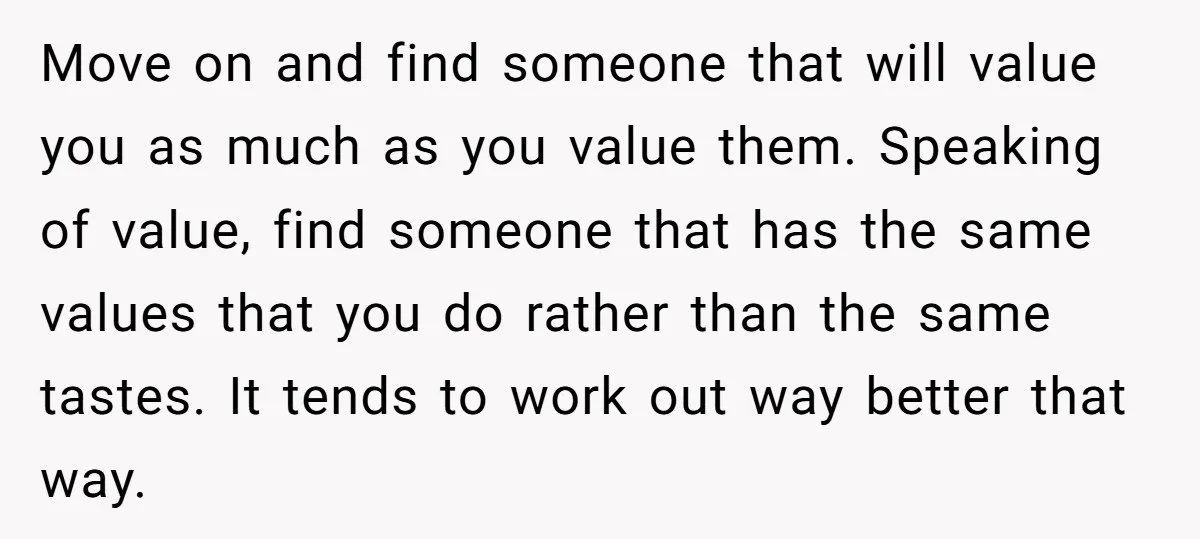 Move on and find someone that will value you as much as you value them. Speaking of value, find someone that has the same values that you do rather than...