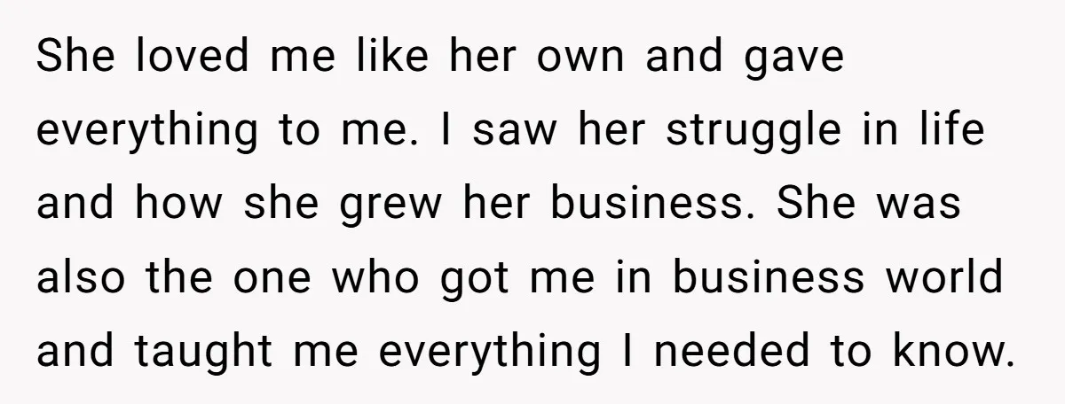 She loved me like her own and gave everything to me. I saw her struggle in life and how she grew her business. She was also the one who got...