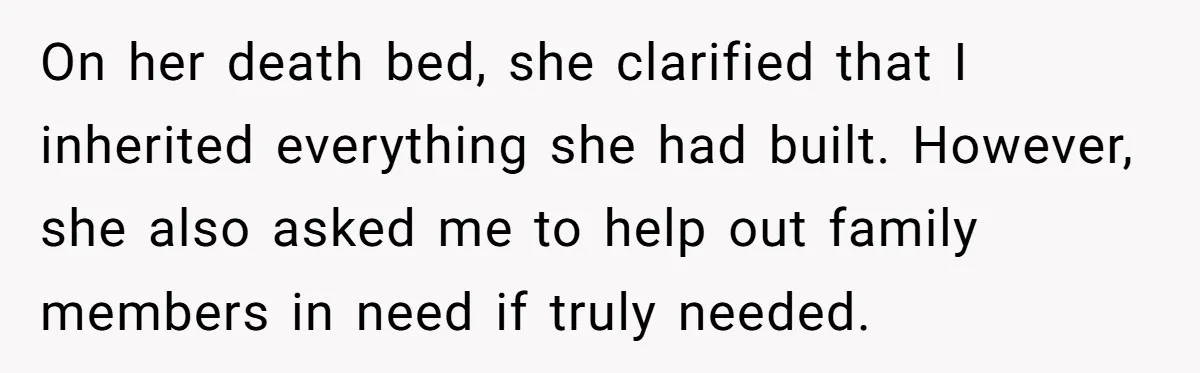On her death bed, she clarified that I inherited everything she had built. However, she also asked me to help out family members in need if truly needed.