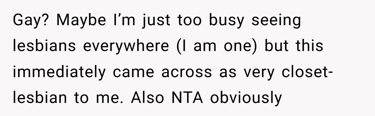 Gay? Maybe I’m just too busy seeing lesbians everywhere (I am one) but this immediately came across as very closet-lesbian to me. Also NTA obviously
