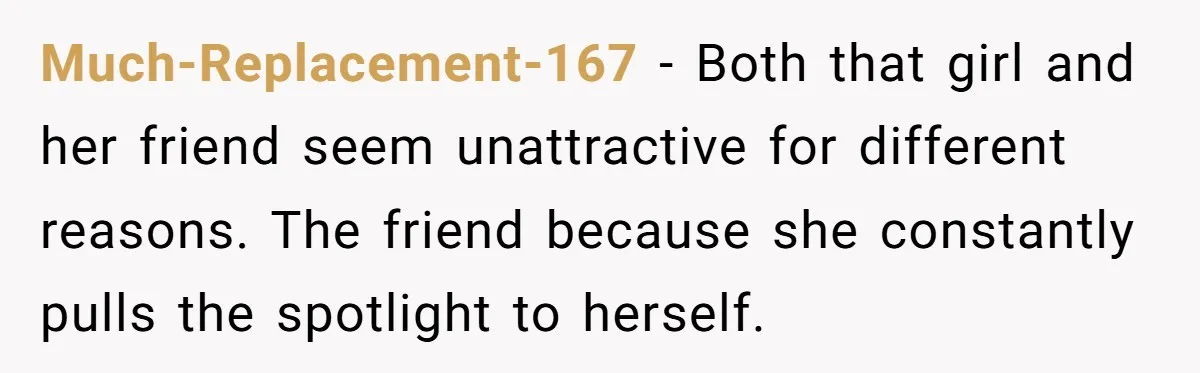 Much-Replacement-167 − Both that girl and her friend seem unattractive for different reasons. The friend because she constantly pulls the spotlight to herself.