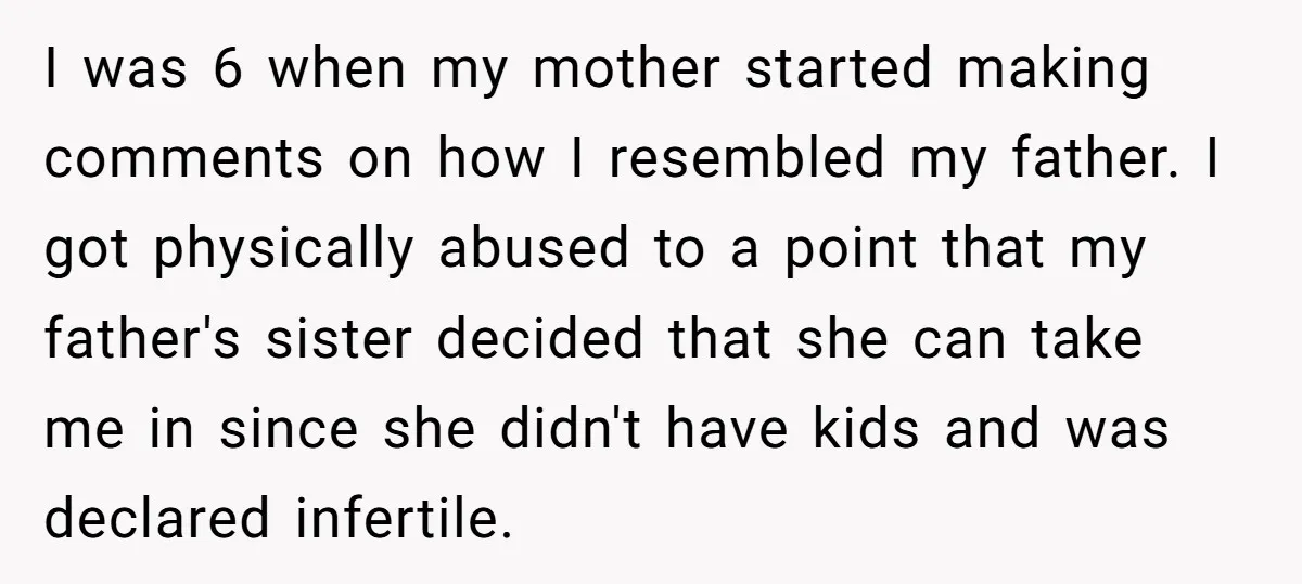 I was 6 when my mother started making comments on how I resembled my father. I got physically abused to a point that my father's sister decided that she can...