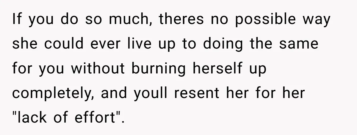 If you do so much, theres no possible way she could ever live up to doing the same for you without burning herself up completely, and youll resent her for...