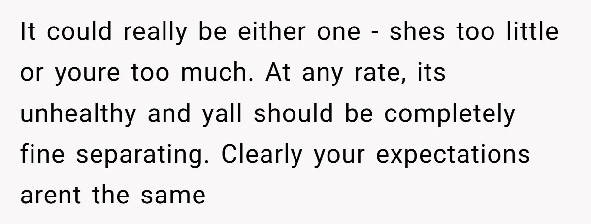 It could really be either one - shes too little or youre too much. At any rate, its unhealthy and yall should be completely fine separating. Clearly your expectations arent...