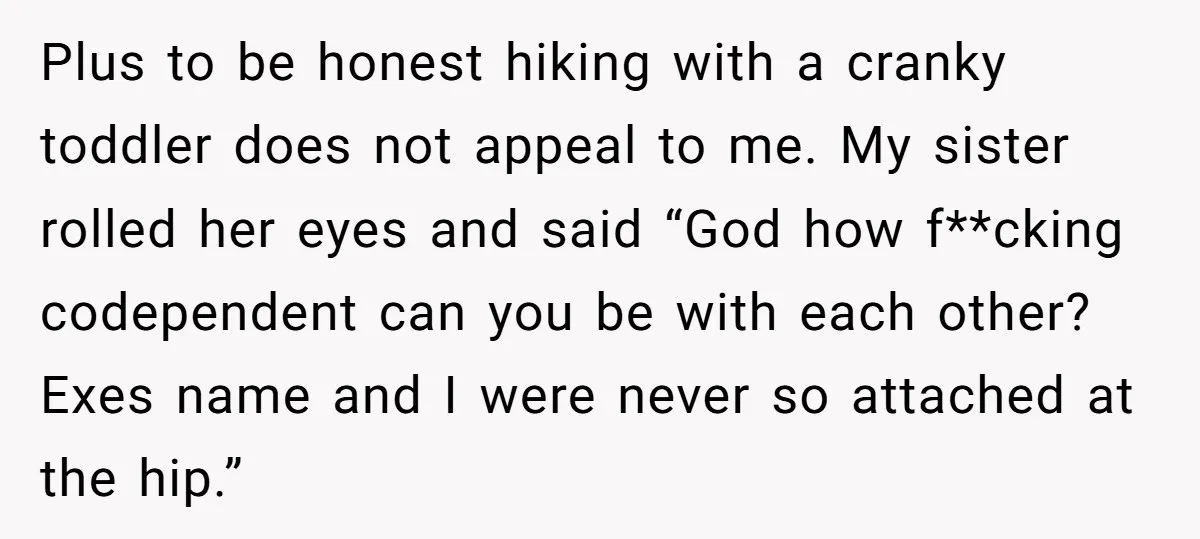 Plus to be honest hiking with a cranky toddler does not appeal to me. My sister rolled her eyes and said “God how f**cking codependent can you be with each...