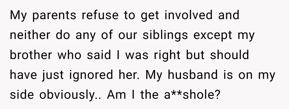 My parents refuse to get involved and neither do any of our siblings except my brother who said I was right but should have just ignored her. My husband is...