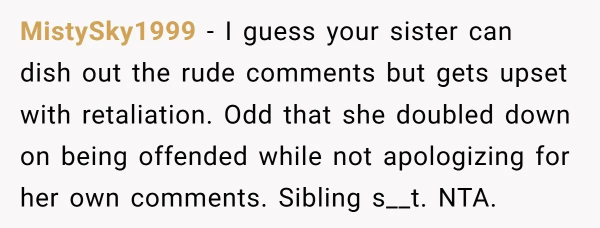 MistySky1999 − I guess your sister can dish out the rude comments but gets upset with retaliation. Odd that she doubled down on being offended while not apologizing for her...