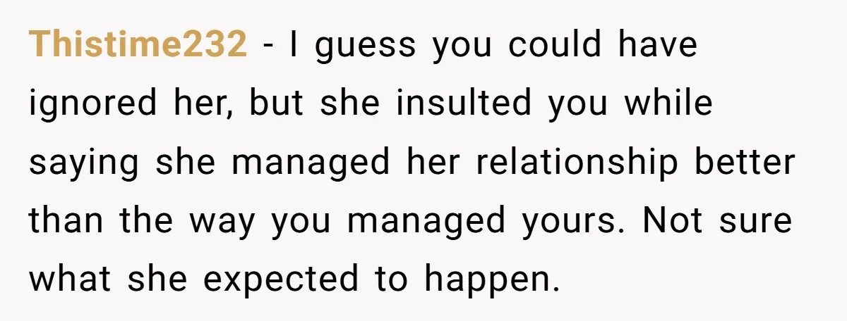 Thistime232 − I guess you could have ignored her, but she insulted you while saying she managed her relationship better than the way you managed yours. Not sure what she...