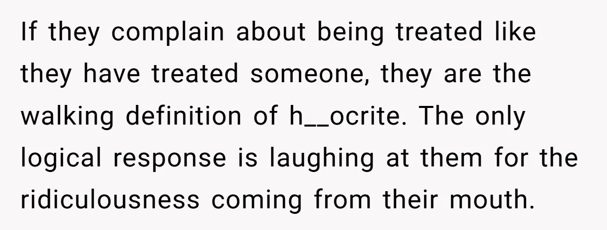 If they complain about being treated like they have treated someone, they are the walking definition of h__ocrite. The only logical response is laughing at them for the ridiculousness coming...
