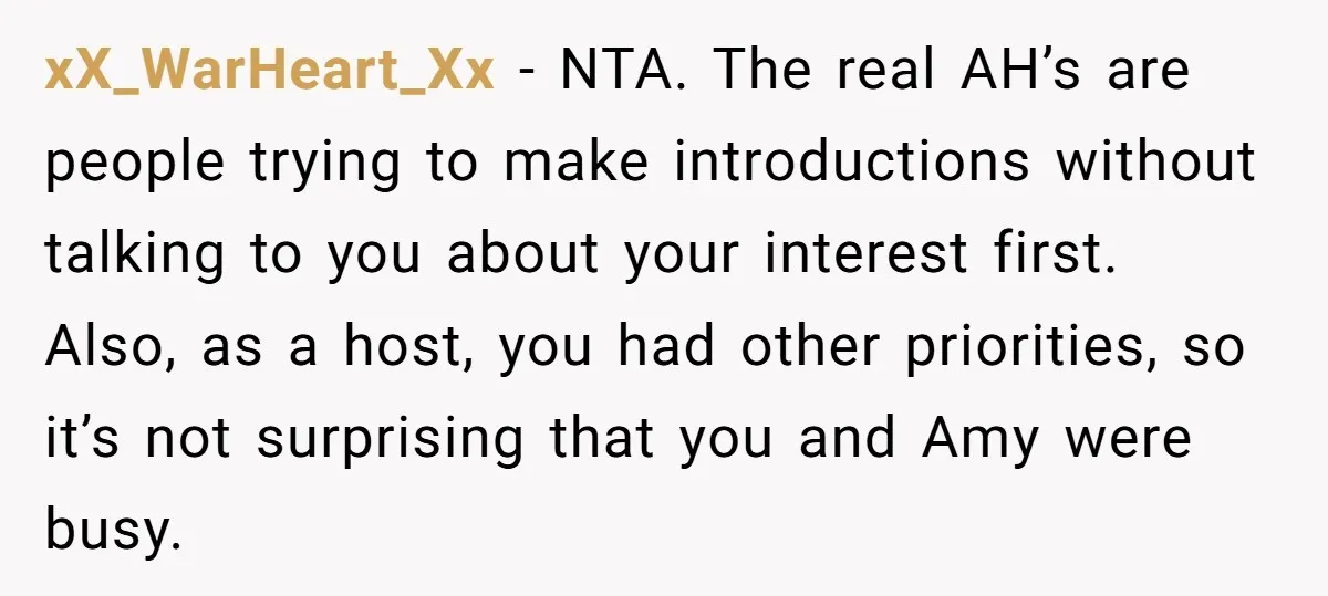 xX_WarHeart_Xx - NTA. The real AH’s are people trying to make introductions without talking to you about your interest first. Also, as a host, you had other priorities, so it’s...