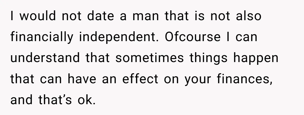 I would not date a man that is not also financially independent. Ofcourse I can understand that sometimes things happen that can have an effect on your finances, and that’s...