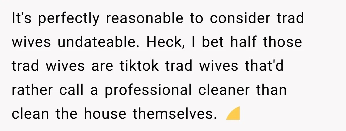 It's perfectly reasonable to consider trad wives undateable. Heck, I bet half those trad wives are tiktok trad wives that'd rather call a professional cleaner than clean the house themselves....