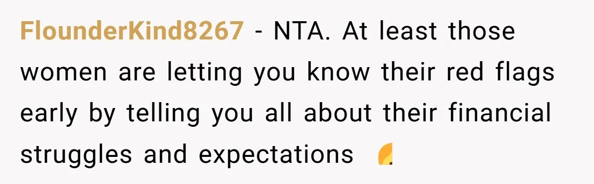 FlounderKind8267 - NTA. At least those women are letting you know their red flags early by telling you all about their financial struggles and expectations 🤷
