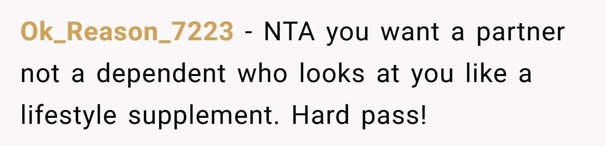 Ok_Reason_7223 - NTA you want a partner not a dependent who looks at you like a lifestyle supplement. Hard pass!