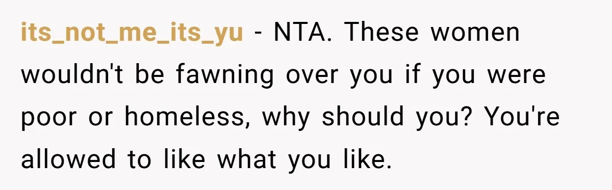 its_not_me_its_yu - NTA. These women wouldn't be fawning over you if you were poor or homeless, why should you? You're allowed to like what you like.